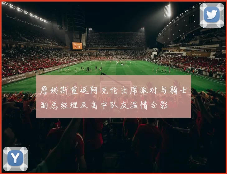 詹姆斯重返阿克伦出席派对与骑士副总经理及高中队友温情合影
