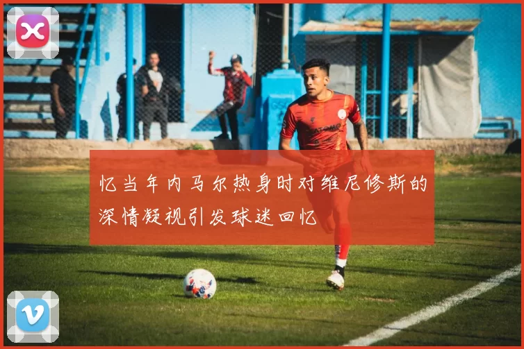 忆当年内马尔热身时对维尼修斯的深情凝视引发球迷回忆
