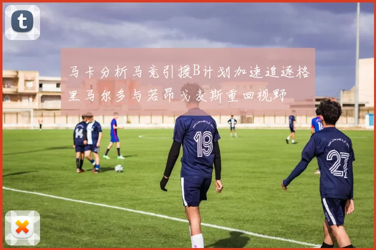 马卡分析马竞引援B计划加速追逐格里马尔多与若昂戈麦斯重回视野